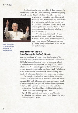 This handbook has been created for all these purposes. Its
uniqueness is that it was created especially for teens and young
adults. It is not a child’s book. You will not find any cartoon
characters or cute talking vegetables—which
have their place, but not here! We have created
it to respect your curiosity and provide you
with honest, to-the-point answers. Every word
and image has been carefully chosen to show
you something about Catholic beliefs, art,
culture, and history.
We who created this handbook care
deeply about young people, and about the
Catholic Church, so we dare to call you our
dear young friends. We hope and pray that
you enjoy using this handbook as much as we
enjoyed creating it.
This Handbook and the
Catechism of the Catholic Church
You may have heard of a book called the Catechism of the
Catholic Church (referred to from here on as the Catechism or
CCC). Perhaps you have seen a copy at home or at school.
It is a book of the most important teachings of the Catholic
Church. The Pope himself approved the Catechism. Bishops,
priests, youth ministers, teachers, and other adult Catholics use
it as a reference book for authentic Catholic teaching. This
handbook reflects the Catechism in its content and structure.
For example, the Catechism is divided into four major
sections. Each section reflects an important aspect of Catholic
teaching. This book follows the same structure. After a couple
of introductory chapters, you will find the following sections:
•• Part A. This section is an overview of what Catholics
believe about God, Jesus Christ, the Holy Spirit, and the
Church. It is based on the Apostles’ Creed.
•• Part B. This section is an overview of how Catholics
worship God and encounter Jesus Christ through the seven
sacraments of the Church.
Introduction
8
Pope John Paul II
is an enthusiastic
supporter of
young people.
 