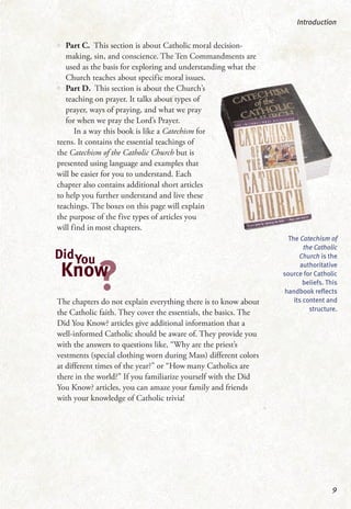•• Part C. This section is about Catholic moral decision-
making, sin, and conscience. The Ten Commandments are
used as the basis for exploring and understanding what the
Church teaches about specific moral issues.
•• Part D. This section is about the Church’s
teaching on prayer. It talks about types of
prayer, ways of praying, and what we pray
for when we pray the Lord’s Prayer.
In a way this book is like a Catechism for
teens. It contains the essential teachings of
the Catechism of the Catholic Church but is
presented using language and examples that
will be easier for you to understand. Each
chapter also contains additional short articles
to help you further understand and live these
teachings. The boxes on this page will explain
the purpose of the five types of articles you
will find in most chapters.
The chapters do not explain everything there is to know about
the Catholic faith. They cover the essentials, the basics. The
Did You Know? articles give additional information that a
well-informed Catholic should be aware of. They provide you
with the answers to questions like, “Why are the priest’s
vestments (special clothing worn during Mass) different colors
at different times of the year?” or “How many Catholics are
there in the world?” If you familiarize yourself with the Did
You Know? articles, you can amaze your family and friends
with your knowledge of Catholic trivia!
Introduction
9
The Catechism of
the Catholic
Church is the
authoritative
source for Catholic
beliefs. This
handbook reflects
its content and
structure.
DidYou
?Know
 