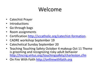 Welcome
• Catechist Prayer
• Introductions
• Go through bags
• Room assignments
• Certification http://sccatholic.org/catechist-formation.
• CADRE workshop September 19
• Catechetical Sunday September 20
• Teaching Touching Safety October 4 makeup Oct 11 Theme
is grooming and recognizing risky adult behavior
http://tncrrg.virtus.org/touchingsafety/charleston.cfm
• On Fire With Faith http://onfirewithfaith.org
 