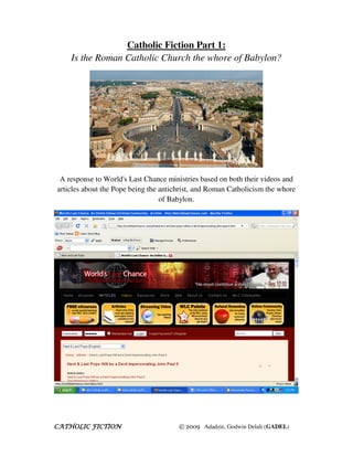 Catholic Fiction Part 1:
    Is the Roman Catholic Church the whore of Babylon?




 A response to World's Last Chance ministries based on both their videos and
articles about the Pope being the antichrist, and Roman Catholicism the whore
                                  of Babylon.




CATHOLIC FICTION                       © 2009 Adadzie, Godwin Delali (GADEL)
 