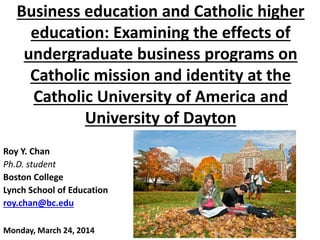 Business education and Catholic higher
education: Examining the effects of
undergraduate business programs on
Catholic mission and identity at the
Catholic University of America and
University of Dayton
Roy Y. Chan
Ph.D. student
Boston College
Lynch School of Education
roy.chan@bc.edu
Monday, March 24, 2014
 