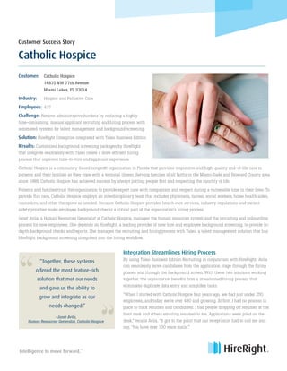 Customer:	 Catholic Hospice
	 14875 NW 77th Avenue
	 Miami Lakes, FL 33014
Industry: 	 Hospice and Palliative Care
Employees:	 437
Challenge: Remove administrative burdens by replacing a highly
time-consuming, manual applicant recruiting and hiring process with
automated systems for talent management and background screening.
Solution: HireRight Enterprise integrated with Taleo Business Edition
Results: Customized background screening packages by HireRight
that integrate seamlessly with Taleo create a more efficient hiring
process that improves time-to-hire and applicant experience.
Catholic Hospice is a community-based nonprofit organization in Florida that provides responsive and high-quality end-of-life care to
patients and their families as they cope with a terminal illness. Serving families of all faiths in the Miami-Dade and Broward County area
since 1988, Catholic Hospice has achieved success by always putting people first and respecting the sanctity of life.
Patients and families trust the organization to provide expert care with compassion and respect during a vulnerable time in their lives. To
provide this care, Catholic Hospice employs an interdisciplinary team that includes physicians, nurses, social workers, home health aides,
counselors, and other therapists as needed. Because Catholic Hospice provides health care services, industry regulations and patient
safety priorities make employee background checks a critical part of the organization’s hiring process.
Janet Avila, a Human Resources Generalist at Catholic Hospice, manages the human resources system and the recruiting and onboarding
process for new employees. She depends on HireRight, a leading provider of new hire and employee background screening, to provide in-
depth background checks and reports. She manages the recruiting and hiring process with Taleo, a talent management solution that has
HireRight background screening integrated into the hiring workflow.
Integration Streamlines Hiring Process
By using Taleo Business Edition Recruiting in conjunction with HireRight, Avila
can seamlessly move candidates from the application stage through the hiring
phases and through the background screen. With these two solutions working
together, the organization benefits from a streamlined hiring process that
eliminates duplicate data entry and simplifies tasks.
“When I started with Catholic Hospice four years ago, we had just under 250
employees, and today we’re over 430 and growing. At first, I had no process in
place to track resumes and candidates. I had people dropping off resumes at the
front desk and others emailing resumes to me. Applications were piled on the
desk,” recalls Avila. “It got to the point that our receptionist had to call me and
say, ‘You have over 100 voice mails’.”
“
“
–Janet Avila,
Human Resources Generalist, Catholic Hospice
Intelligence to move forward.
SM
Catholic Hospice
Customer Success Story
“Together, these systems
offered the most feature-rich
solution that met our needs
and gave us the ability to
grow and integrate as our
needs changed.”
 
