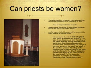 Can priests be women?
             The Vatican maintains the standard that only baptized men
              can become ordained due to the example set by Jesus

                    Jesus never appointed females as apostles

             Since it was the standard set by Jesus himself, the Vatican
              believes that they have no right to change it

             Another argument is that Jesus can only be represented by
              males, because he was male himself

                    In the words of the Church itself,
                                                 "Only a baptized
                     man validly receives sacred ordination. The
                     Lord Jesus chose men to form the college of
                     the twelve apostles, and the apostles did the
                     same when they chose collaborators to
                     succeed them in their ministry. The college of
                     bishops, with whom the priests are united in
                     the priesthood, makes the college of the
                     twelve an ever-present and ever-active reality
                     until Christ's return. The Church recognizes
                     herself to be bound by this choice made by
                     the Lord himself. For this reason the
                     ordination of women is not possible." -
                     Catechism of the Catholic Church #1577
 