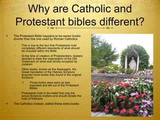 Why are Catholic and
     Protestant bibles different?
   The Protestant Bible happens to be seven books
    shorter than the one used by Roman Catholics

        This is due to the fact that Protestants hold
         completely different standards of what should
         be included within the Bible
        At the time of creation of Protestantism, leaders
         decided to base the organization of the Old
         Testament on what was strictly accepted by
         Judaism
        Other books, known as the Septuagint, the
         Greek translation of the Hebrew Scripture
         acquired more books than found in the original
         Scripture
              Those books were seen as less
               important and left out of the Protestant
               Bibles
        Protestants hold to the belief that only the
         actual Scripture matters and should dictate the
         lives of followers
   The Catholics instead, added these extra books
 