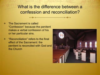 What is the difference between a
            confession and reconciliation?

 The Sacrament is called
  “Confession” because the penitent
  makes a verbal confession of his
  or her particular sins.
 “Reconciliation” refers to the final
  effect of the Sacrament: the
  penitent is reconciled with God and
  the Church
 