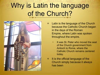Why is Latin the language
     of the Church?
            Latin is the language of the Church
             because the Catholic Church began
             in the days of the Roman
             Empire, where Latin was spoken
             throughout the empire.
                 It was St. Peter who moved the seat
                  of the Church government from
                  Antioch to Rome, where the
                  Catholic Church remains centered
                  today.
            It is the official language of the
             Church simply because it always
             has been
 