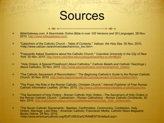 Sources
   BibleGateway.com: A Searchable Online Bible in over 100 Versions and 50 Languages. 28 Nov.
    2010. http://www.biblegateway.com/.

   "Catechism of the Catholic Church - Table of Contents." Vatican: the Holy See. 30 Nov. 2010.
    <http://www.vatican.va/archive/catechism/ccc_toc.htm>.

   "Frequently Asked Questions about the Catholic Church." Columbia University in the City of New
    York. 30 Nov. 2010. http://www.columbia.edu/cu/augustine/a/faq-cc.html#q24.

   "Holy Orders: A Special Priesthood | About Catholics." Catholic Beliefs and Catholic Teachings |
    About Catholics. 30 Nov. 2010. http://www.aboutcatholics.com/worship/holy_orders/.

   "The Catholic Sacrament of Reconciliation." The Beginning Catholic's Guide to the Roman Catholic
    Church. 30 Nov. 2010. http://www.beginningcatholic.com/sacrament-of-reconciliation.html.

   "The Pope: His Role in the Roman Catholic, Christian Church." Internet Publisher of Free Roman
    Catholic Information Leaflets. 29 Nov. 2010. http://www.catholicmissionleaflets.org/leafpope.htm.

   "The Sacrament of Holy Orders - Roman Catholic Holy Orders - The Sacrament of Holy Orders in
    the Roman Catholic Church." Catholicism - Roman Catholicism - Roman Catholic Christianity. 30
    Nov. 2010. http://catholicism.about.com/od/beliefsteachings/p/Sac_Holy_Orders.htm.

   "The Seven Catholic Sacraments - Baptism, Confirmation, Communion, Confession, Holy
    Orders, Marriage, Last Rites." American Catholic: Franciscan Media: Catholic News Magazine
    Books Videos. 29 Nov. 2010.
    <http://www.americancatholic.org/fEATURES/sACRAMENTS/default.asp>.
 