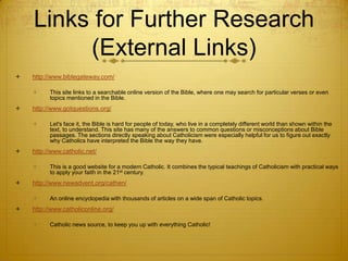 Links for Further Research
         (External Links)
   http://www.biblegateway.com/

         This site links to a searchable online version of the Bible, where one may search for particular verses or even
          topics mentioned in the Bible.
   http://www.gotquestions.org/

         Let's face it, the Bible is hard for people of today, who live in a completely different world than shown within the
          text, to understand. This site has many of the answers to common questions or misconceptions about Bible
          passages. The sections directly speaking about Catholicism were especially helpful for us to figure out exactly
          why Catholics have interpreted the Bible the way they have.
   http://www.catholic.net/

         This is a good website for a modern Catholic. It combines the typical teachings of Catholicism with practical ways
          to apply your faith in the 21st century.
   http://www.newadvent.org/cathen/

         An online encyclopedia with thousands of articles on a wide span of Catholic topics.
   http://www.catholiconline.org/

         Catholic news source, to keep you up with everything Catholic!
 