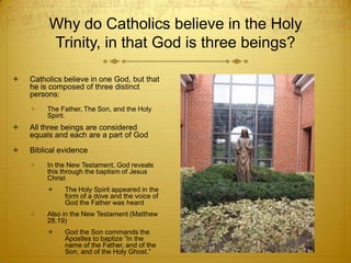 Why do Catholics believe in the Holy
         Trinity, in that God is three beings?

   Catholics believe in one God, but that
    he is composed of three distinct
    persons:
        The Father, The Son, and the Holy
         Spirit.
   All three beings are considered
    equals and each are a part of God
   Biblical evidence
        In the New Testament, God reveals
         this through the baptism of Jesus
         Christ
             The Holy Spirit appeared in the
              form of a dove and the voice of
              God the Father was heard
        Also in the New Testament (Matthew
         28.19)
             God the Son commands the
              Apostles to baptize “In the
              name of the Father, and of the
              Son, and of the Holy Ghost.”
 