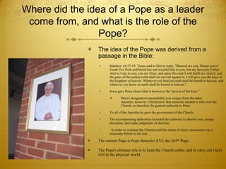 Where did the idea of a Pope as a leader
 come from, and what is the role of the
                 Pope?
                 The idea of the Pope was derived from a
                  passage in the Bible:
                        Matthew 16:17-19: "Jesus said to him in reply, "Blessed are you, Simon son of
                         Jonah. For flesh and blood has not revealed this to you, but my heavenly Father.
                         And so I say to you, you are Peter, and upon this rock I will build my church, and
                         the gates of the netherworld shall not prevail against it. I will give you the keys to
                         the kingdom of heaven. Whatever you bind on earth shall be bound in heaven; and
                         whatever you loose on earth shall be loosed in heaven.”
                        Jesus gave Peter alone what is known as the "power of the keys."
                                Peter's designated responsibility was unique from the other
                                 Apostles, however. Christ knew that someone needed to rule over the
                                 Church, so therefore, he granted authority to Peter.
                        To all of the Apostles he gave the government of the Church.
                        The accompanying authorities included the authority to absolve sins, assign
                         discipline, and make judgments of doctrine.
                        . In order to continue the Church until the return of Jesus, succession was a
                         necessary follow to his rule.

                 The current Pope is Pope Benedict XVI, the 265th Pope.

                 The Pope's ultimate role is to keep the Church stable, and to carry out God's
                  will in the physical world.
 
