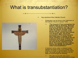 What is transubstantiation?
               Key doctrine of the Catholic Church

                    Explanation can be found in the Catechism of
                     the Catholic Church in section 1376:
                          "The Council of Trent summarizes the
                           Catholic faith by declaring: 'Because
                           Christ our Redeemer said that it was
                           truly his body that he was offering
                           under the species of bread, it has
                           always been the conviction of the
                           Church of God, and this holy Council
                           now declares again, that by the
                           consecration of the bread and wine
                           there takes place a change of the
                           whole substance of the bread into the
                           substance of the body of Christ our
                           Lord and of the whole substance of
                           the wine into the substance of his
                           blood. This change the holy Catholic
                           Church has fittingly and properly
                           called transubstantiation."
                    In laymen's terms, when a ordained priest
                     blesses the bread of the Lord’s Supper, the
                     bread is no longer a representation of Christ’s
                     body. The bread actually transforms into the
                     flesh of Christ through the blessing.
                          This also occurs with wine, but it
                           transforms into the actual blood of Christ.
 