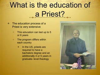 What is the education of
        a Priest?
 The education process of a
  Priest is very extensive
      This education can last up to 5
       or 6 years
      The program differs within
       each country
          In the US, priests are
           required to have a
           bachelors degree and an
           additionally 4 or 5 years in
           graduate- level theology
 