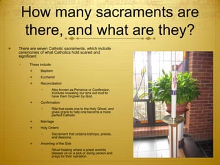 How many sacraments are there, and what are they?There are seven Catholic sacraments, which include ceremonies of what Catholics hold scared and significantThese include: BaptismEucharistReconciliationAlso known as Penance or Confession. Involves revealing our sins out loud to have them forgiven by God. ConfirmationRite that seals one to the Holy Ghost, and gives grace to help one become a more perfect CatholicMarriageHoly OrdersSacrament that ordains bishops, priests, and deacons. Anointing of the SickRitual healing where a priest anoints blessed oil on a sick or dying person and prays for their salvation. 
