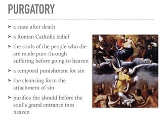 PURGATORY
➤ a state after death
➤ a Roman Catholic belief
➤ the souls of the people who die
are made pure through
suﬀering before going to heaven
➤ a temporal punishment for sin
➤ the cleansing form the
attachment of sin
➤ puriﬁes the should before the
soul’s grand entrance into
heaven
 