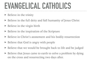 EVANGELICAL CATHOLICS
➤ Believe in the trinity
➤ Believe in the full deity and full humanity of Jesus Christ
➤ Believe in the virgin birth
➤ Believe in the inspiration of the Scripture
➤ Believe in Christ’s atonement and his bodily resurrection
➤ Believe that God is angry with people
➤ Believe that we would be brought back to life and be judged
➤ Believe that Jesus came to earth to solve a problem by dying
on the cross and resurrecting two days after.
 
