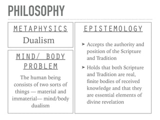 PHILOSOPHY
METAPHYSICS
Dualism
EPISTEMOLOGY
➤ Accepts the authority and
position of the Scripture
and Tradition
➤ Holds that both Scripture
and Tradition are real,
ﬁnite bodies of received
knowledge and that they
are essential elements of
divine revelation
MIND/ BODY
PROBLEM
The human being
consists of two sorts of
things — material and
immaterial— mind/body
dualism
 
