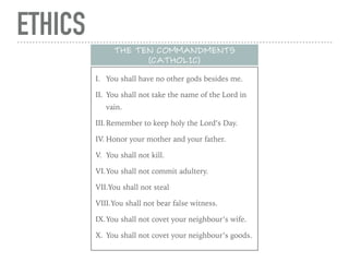 ETHICS
I. You shall have no other gods besides me.
II. You shall not take the name of the Lord in
vain.
III.Remember to keep holy the Lord’s Day.
IV. Honor your mother and your father.
V. You shall not kill.
VI.You shall not commit adultery.
VII.You shall not steal
VIII.You shall not bear false witness.
IX.You shall not covet your neighbour’s wife.
X. You shall not covet your neighbour’s goods.
THE TEN COMMANDMENTS
(CATHOLIC)
 