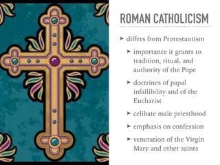 ROMAN CATHOLICISM
➤ diﬀers from Protestantism
➤ importance it grants to
tradition, ritual, and
authority of the Pope
➤ doctrines of papal
infallibility and of the
Eucharist
➤ celibate male priesthood
➤ emphasis on confession
➤ veneration of the Virgin
Mary and other saints
 