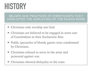 HISTORY
BELIEFS AND PRACTICES OF CHRISTIANITY THAT
CONFLICTED THE WORLDVIEW OF THE PAGAN ROME:
➤ Christians only worship one God.
➤ Christians are believed to be engaged in some sort
of Cannibalism in their Eucharistic Rite.
➤ Public spectacles of bloody games were condemned
by Christians.
➤ Christians refused to serve in the army and
protested against war.
➤ Christians showed disloyalty to the state.
 