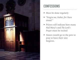 CONFESSIONS
➤ Must be done regularly
➤ “Forgive me, Father, for I have
sinned.”
➤ Priests will indicate how many
Hail Mary’s and The Lord’s
Prayer must be recited
➤ Sinners would go to the pew to
pray to have their sins
forgiven.
 