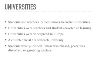 UNIVERSITIES
➤ Students and teachers formed unions to create universities
➤ Universities were teachers and students devoted to learning
➤ Universities were widespread in Europe
➤ A church oﬃcial headed each university
➤ Students were punished if mass was missed, peace was
disturbed, or gambling to place
 