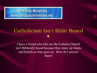 I have a friend who tells me the Catholic Church
isn’t Biblically based because they make up rituals
and beliefs as time goes on. How do I answer
them?
Saint Paul MinistriesSaint Paul Ministries
www.saintpaulministries.netwww.saintpaulministries.net
 