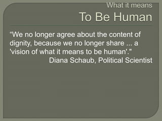 “We no longer agree about the content of 
dignity, because we no longer share ... a 
'vision of what it means to be human'." 
Diana Schaub, Political Scientist 
 