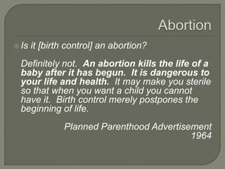  Is it [birth control] an abortion? 
Definitely not. An abortion kills the life of a 
baby after it has begun. It is dangerous to 
your life and health. It may make you sterile 
so that when you want a child you cannot 
have it. Birth control merely postpones the 
beginning of life. 
Planned Parenthood Advertisement 
1964 
 
