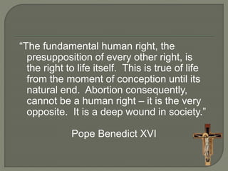“The fundamental human right, the 
presupposition of every other right, is 
the right to life itself. This is true of life 
from the moment of conception until its 
natural end. Abortion consequently, 
cannot be a human right – it is the very 
opposite. It is a deep wound in society.” 
Pope Benedict XVI 
 