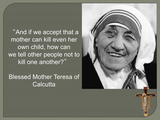 “And if we accept that a 
mother can kill even her 
own child, how can 
we tell other people not to 
kill one another?” 
Blessed Mother Teresa of 
Calcutta 
 