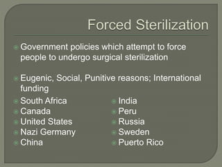 Government policies which attempt to force 
people to undergo surgical sterilization 
 Eugenic, Social, Punitive reasons; International 
funding 
 South Africa 
 Canada 
 United States 
 Nazi Germany 
 China 
 India 
 Peru 
 Russia 
 Sweden 
 Puerto Rico 
 