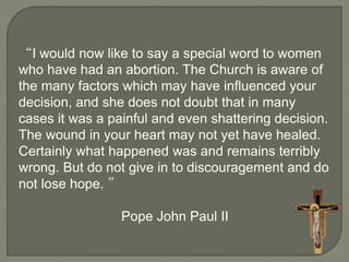 “I would now like to say a special word to women 
who have had an abortion. The Church is aware of 
the many factors which may have influenced your 
decision, and she does not doubt that in many 
cases it was a painful and even shattering decision. 
The wound in your heart may not yet have healed. 
Certainly what happened was and remains terribly 
wrong. But do not give in to discouragement and do 
not lose hope. ” 
Pope John Paul II 
 