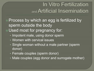 Process by which an egg is fertilized by 
sperm outside the body 
Used most for pregnancy for: 
• Impotent male, using donor sperm 
• Women with cervical issues 
• Single woman without a male partner (sperm 
donor) 
• Female couples (sperm donor) 
• Male couples (egg donor and surrogate mother) 
 