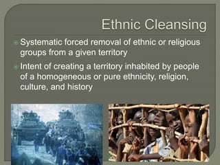  Systematic forced removal of ethnic or religious 
groups from a given territory 
 Intent of creating a territory inhabited by people 
of a homogeneous or pure ethnicity, religion, 
culture, and history 
 