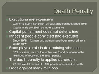  Executions are expensive 
• California spent ≥$4 billion on capital punishment since 1978 
• Capital trials are 20 times more expensive 
 Capital punishment does not deter crime 
 Innocent people convicted and executed 
• Since 1978, 142 men and women have been released from 
Death Row 
 Race plays a role in determining who dies 
• 82% of cases, race of the victim was found to influence the 
likelihood of receiving the death penalty 
 The death penalty is applied at random. 
• 22,000 capital crimes  ~100 people sentenced to death 
 Goes against many religions 
