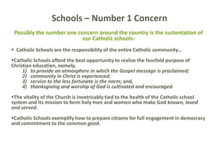 Possibly the number one concern around the country is the sustentation of
our Catholic schools-
 Catholic Schools are the responsibility of the entire Catholic community…
Catholic Schools afford the best opportunity to realize the fourfold purpose of
Christian education, namely,
1) to provide an atmosphere in which the Gospel message is proclaimed;
2) community in Christ is experienced;
3) service to the less fortunate is the norm; and,
4) thanksgiving and worship of God is cultivated and encouraged.
The vitality of the Church is inextricably tied to the health of the Catholic school
system and its mission to form holy men and women who make God known, loved
and served.
Catholic Schools exemplify how to prepare citizens for full engagement in democracy
and commitment to the common good.
Schools – Number 1 Concern
 