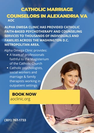 CATHOLIC MARRIAGE
COUNSELORS IN ALEXANDRIA VA
A team of professionals
faithful to the Magisterium
of the Catholic Church
Catholic psychologists,
social workers and
marriage & family
therapists working in
outpatient settings
Alpha Omega Clinic provides:
ALPHA OMEGA CLINIC HAS PROVIDED CATHOLIC
FAITH-BASED PSYCHOTHERAPY AND COUNSELING
SERVICES TO THOUSANDS OF INDIVIDUALS AND
FAMILIES ACROSS THE WASHINGTON D.C.
METROPOLITAN AREA.
BOOK NOW
aoclinic.org
(301) 767-1733
AOC
 