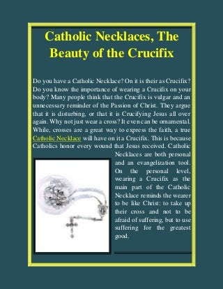 Catholic Necklaces, The
Beauty of the Crucifix
Do you have a Catholic Necklace? On it is their as Crucifix?
Do you know the importance of wearing a Crucifix on your
body? Many people think that the Crucifix is vulgar and an
unnecessary reminder of the Passion of Christ. They argue
that it is disturbing, or that it is Crucifying Jesus all over
again. Why not just wear a cross? It even can be ornamental.
While, crosses are a great way to express the faith, a true
Catholic Necklace will have on it a Crucifix. This is because
Catholics honor every wound that Jesus received. Catholic
Necklaces are both personal
and an evangelization tool.
On the personal level,
wearing a Crucifix as the
main part of the Catholic
Necklace reminds the wearer
to be like Christ: to take up
their cross and not to be
afraid of suffering, but to use
suffering for the greatest
good.
 