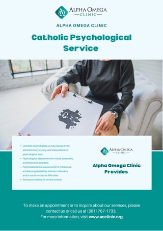 Alpha Omega Clinic
Provides
Catholic Psychological
Service
Licensed psychologists are fully trained in the
administration, scoring, and interpretation of
psychological tests.
Psychological assessments for mood, personality,
and behavioral disorders.
Psychoeducational assessments for intellectual
and learning disabilities, attention disorders,
and/or social-emotional difficulties.
Admissions testing for private schools.
To make an appointment or to inquire about our services, please
contact us or call us at (301) 767-1733.
For more information, visit www.aoclinic.org
ALPHA OMEGA CLINIC
 