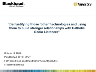 “Demystifying those ‘other’ technologies and using them to build stronger relationships with Catholic Radio Listeners” October 16, 2009 Pam Dechert, CFRE, ePMT Faith Based Team Leader and Senior Account Executive eTapestry/Blackbaud 