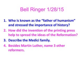 Bell Ringer 1/28/15
1. Who is known as the “father of humanism”
and stressed the importance of history?
2. How did the invention of the printing press
help to spread the ideas of the Reformation?
3. Describe the Medici family.
4. Besides Martin Luther, name 3 other
reformers.
 