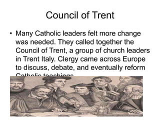 Council of Trent
• Many Catholic leaders felt more change
was needed. They called together the
Council of Trent, a group of church leaders
in Trent Italy. Clergy came across Europe
to discuss, debate, and eventually reform
Catholic teachings.
 