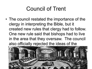 Council of Trent
• The council restated the importance of the
clergy in interpreting the Bible, but it
created new rules that clergy had to follow.
One new rule said that bishops had to live
in the area that they oversaw. The council
also officially rejected the ideas of the
Protestant leaders.
 