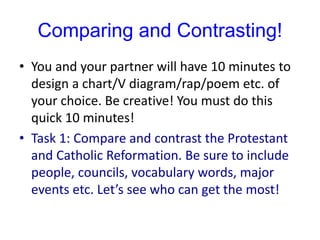 Comparing and Contrasting!
• You and your partner will have 10 minutes to
design a chart/V diagram/rap/poem etc. of
your choice. Be creative! You must do this
quick 10 minutes!
• Task 1: Compare and contrast the Protestant
and Catholic Reformation. Be sure to include
people, councils, vocabulary words, major
events etc. Let’s see who can get the most!
 
