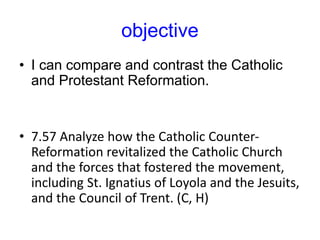 objective
• I can compare and contrast the Catholic
and Protestant Reformation.
• 7.57 Analyze how the Catholic Counter-
Reformation revitalized the Catholic Church
and the forces that fostered the movement,
including St. Ignatius of Loyola and the Jesuits,
and the Council of Trent. (C, H)
 