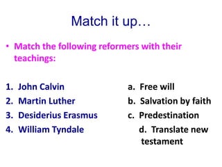 Match it up…
• Match the following reformers with their
teachings:
1. John Calvin a. Free will
2. Martin Luther b. Salvation by faith
3. Desiderius Erasmus c. Predestination
4. William Tyndale d. Translate new
testament
 
