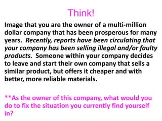 Think!
Image that you are the owner of a multi-million
dollar company that has been prosperous for many
years. Recently, reports have been circulating that
your company has been selling illegal and/or faulty
products. Someone within your company decides
to leave and start their own company that sells a
similar product, but offers it cheaper and with
better, more reliable materials.
**As the owner of this company, what would you
do to fix the situation you currently find yourself
in?
 