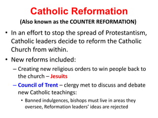 Catholic Reformation
• In an effort to stop the spread of Protestantism,
Catholic leaders decide to reform the Catholic
Church from within.
• New reforms included:
– Creating new religious orders to win people back to
the church – Jesuits
– Council of Trent – clergy met to discuss and debate
new Catholic teachings:
• Banned indulgences, bishops must live in areas they
oversee, Reformation leaders’ ideas are rejected
(Also known as the COUNTER REFORMATION)
 