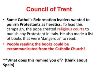 Council of Trent
• Some Catholic Reformation leaders wanted to
punish Protestants as heretics. To lead this
campaign, the pope created religious courts to
punish any Protestant in Italy. He also made a list
of books that were ‘dangerous’ to read.
• People reading the books could be
excommunicated from the Catholic Church!
**What does this remind you of? (think about
Spain)
 