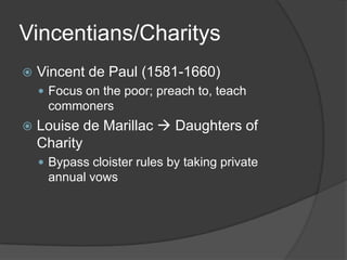 Vincentians/Charitys
   Vincent de Paul (1581-1660)
     Focus on the poor; preach to, teach
     commoners
   Louise de Marillac  Daughters of
    Charity
     Bypass cloister rules by taking private
     annual vows
 